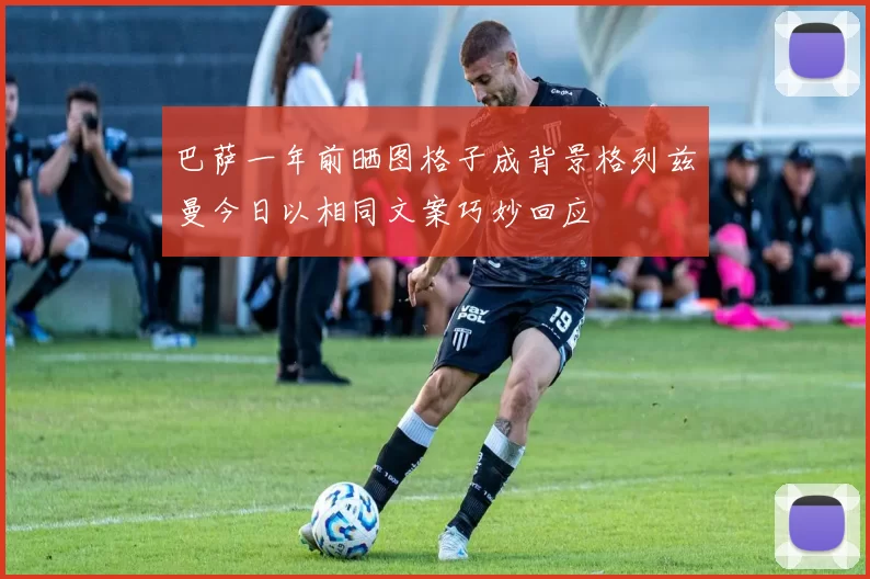 巴萨一年前晒图格子成背景格列兹曼今日以相同文案巧妙回应