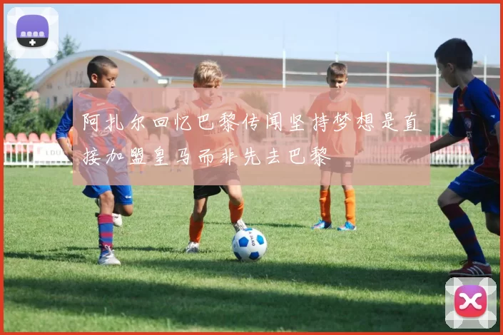 阿扎尔回忆巴黎传闻坚持梦想是直接加盟皇马而非先去巴黎