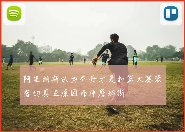 阿里纳斯认为乔丹才是扣篮大赛衰落的真正原因而非詹姆斯