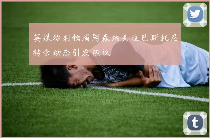 英媒称利物浦阿森纳关注巴斯托尼转会动态引发热议