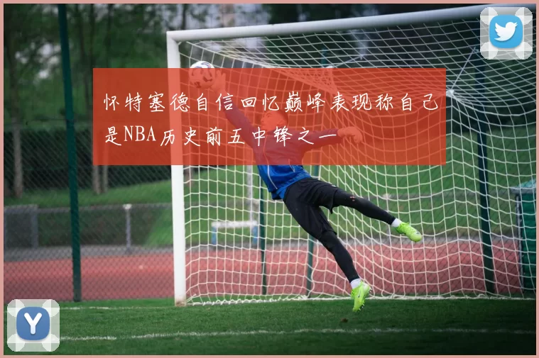 怀特塞德自信回忆巅峰表现称自己是NBA历史前五中锋之一