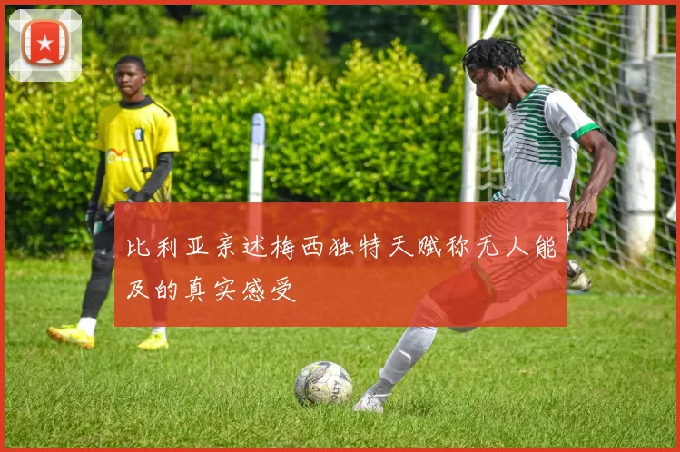 比利亚亲述梅西独特天赋称无人能及的真实感受