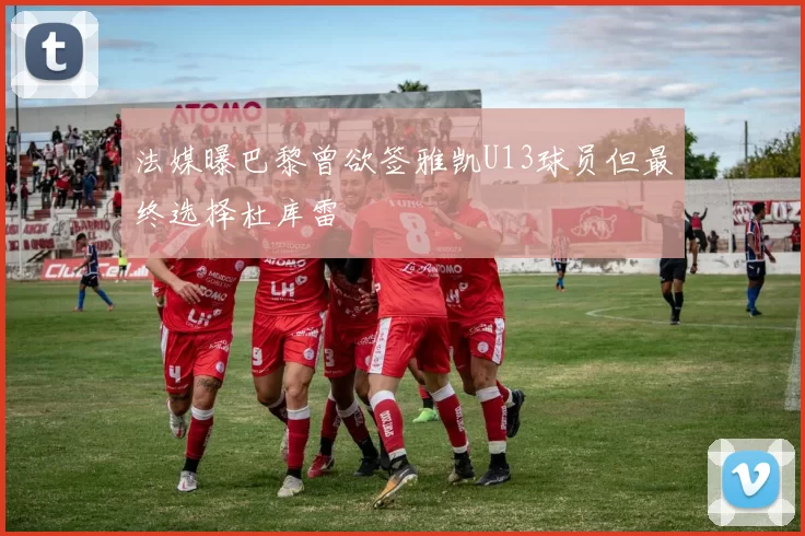 法媒曝巴黎曾欲签雅凯U13球员但最终选择杜库雷