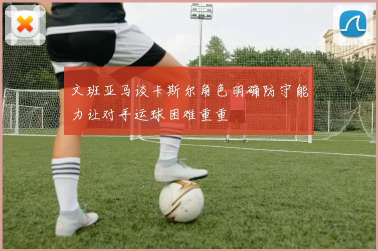 文班亚马谈卡斯尔角色明确防守能力让对手运球困难重重