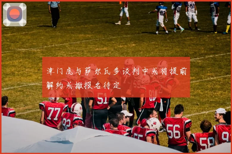 津门虎与萨尔瓦多谈判中或将提前解约或撤报名待定