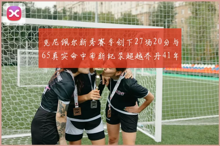 克尼佩尔新秀赛季创下27场20分与65真实命中率新纪录超越乔丹41年历史