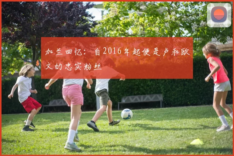 加兰回忆：自2016年起便是卢和欧文的忠实粉丝