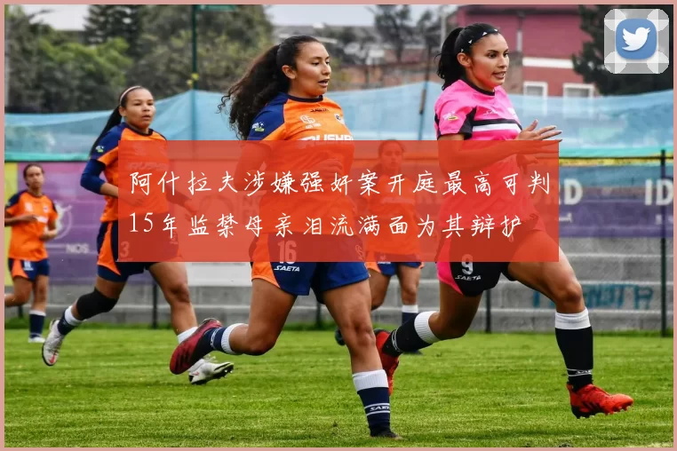 阿什拉夫涉嫌强奸案开庭最高可判15年监禁母亲泪流满面为其辩护