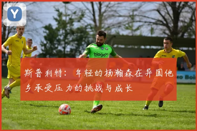 斯普利特：年轻的杨瀚森在异国他乡承受压力的挑战与成长