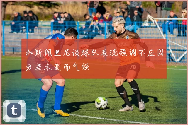 加斯佩里尼谈球队表现强调不应因分差未变而气馁