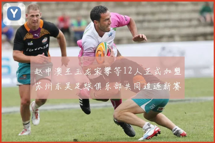 赵申澳王玉龙宋攀等12人正式加盟苏州东吴足球俱乐部共同追逐新赛季目标