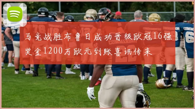 马竞战胜布鲁日成功晋级欧冠16强奖金1200万欧元到账喜讯传来