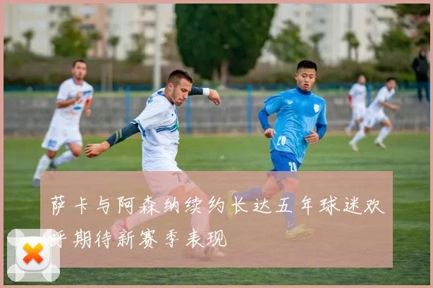 萨卡与阿森纳续约长达五年球迷欢呼期待新赛季表现