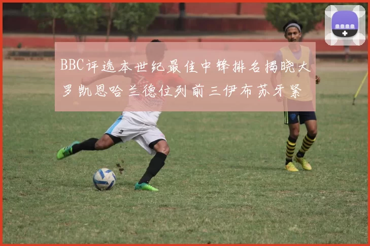 BBC评选本世纪最佳中锋排名揭晓大罗凯恩哈兰德位列前三伊布苏牙紧随其后