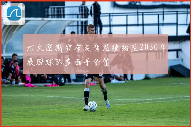 尤文图斯宣布麦肯尼续约至2030年展现球队多面手价值