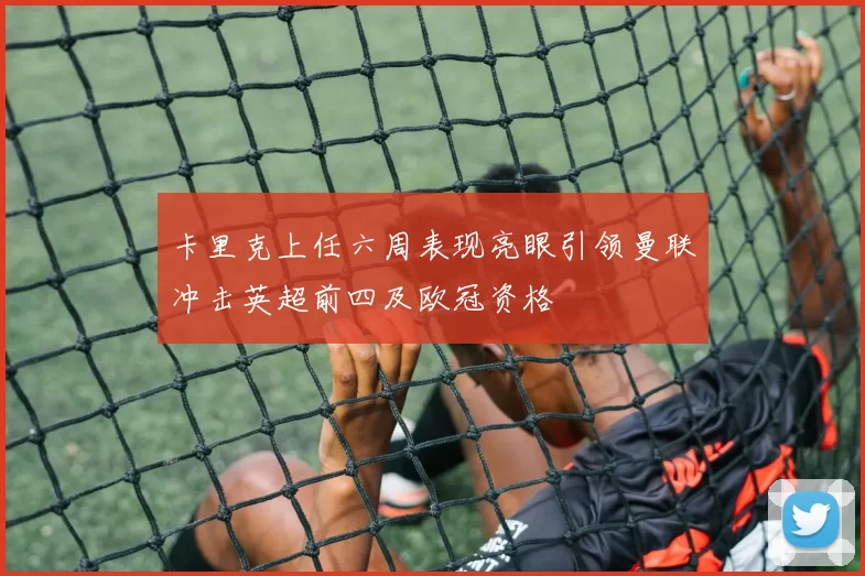 卡里克上任六周表现亮眼引领曼联冲击英超前四及欧冠资格