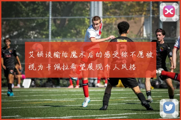 艾顿谈输给魔术后的感受称不愿被视为卡佩拉希望展现个人风格