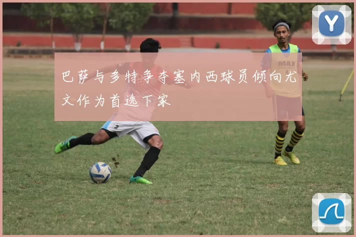 巴萨与多特争夺塞内西球员倾向尤文作为首选下家