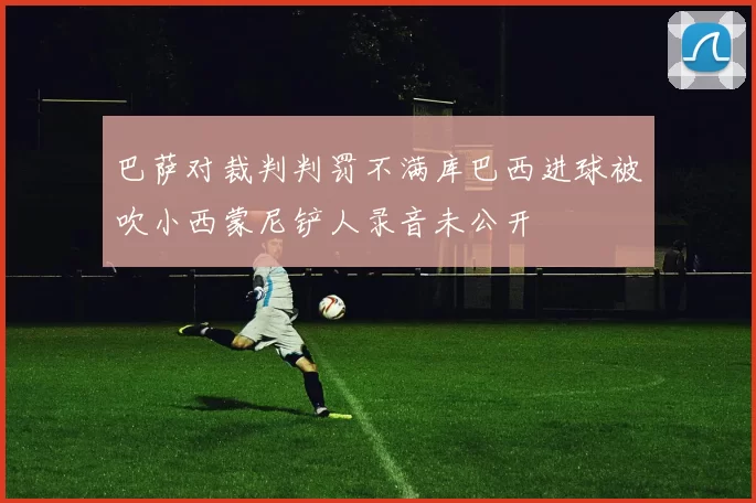 巴萨对裁判判罚不满库巴西进球被吹小西蒙尼铲人录音未公开
