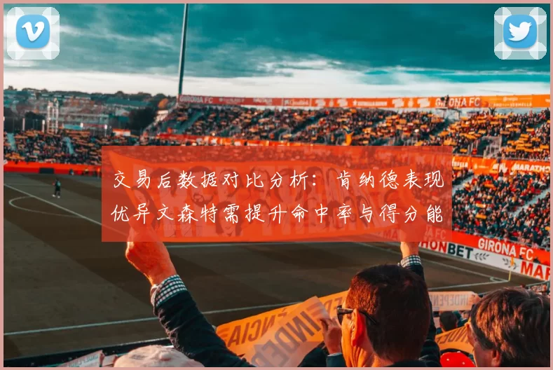 交易后数据对比分析：肯纳德表现优异文森特需提升命中率与得分能力