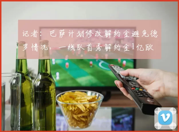 记者：巴萨计划修改解约金避免德罗情况，一线队首秀解约金1亿欧
