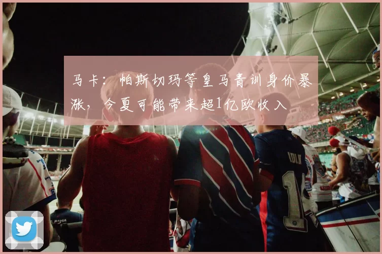 马卡：帕斯切玛等皇马青训身价暴涨，今夏可能带来超1亿欧收入